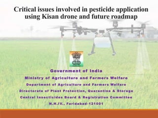 Critical issues involved in pesticide application
using Kisan drone and future roadmap
Gover nment of India
Ministr y of Agriculture and Far mers Welfare
Depar tment of Ag ricultur e and Far mer s Welfar e
Dir ector ate of Plant Pr otection, Quar antine & Stor a ge
Centr al Insecticides Boar d & Re gistr ation Committee
N.H.IV., Farida bad -121001
 