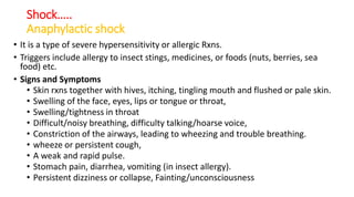 Shock…..
Anaphylactic shock
• It is a type of severe hypersensitivity or allergic Rxns.
• Triggers include allergy to insect stings, medicines, or foods (nuts, berries, sea
food) etc.
• Signs and Symptoms
• Skin rxns together with hives, itching, tingling mouth and flushed or pale skin.
• Swelling of the face, eyes, lips or tongue or throat,
• Swelling/tightness in throat
• Difficult/noisy breathing, difficulty talking/hoarse voice,
• Constriction of the airways, leading to wheezing and trouble breathing.
• wheeze or persistent cough,
• A weak and rapid pulse.
• Stomach pain, diarrhea, vomiting (in insect allergy).
• Persistent dizziness or collapse, Fainting/unconsciousness
 