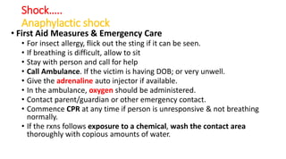 Shock…..
Anaphylactic shock
• First Aid Measures & Emergency Care
• For insect allergy, flick out the sting if it can be seen.
• If breathing is difficult, allow to sit
• Stay with person and call for help
• Call Ambulance. If the victim is having DOB; or very unwell.
• Give the adrenaline auto injector if available.
• In the ambulance, oxygen should be administered.
• Contact parent/guardian or other emergency contact.
• Commence CPR at any time if person is unresponsive & not breathing
normally.
• If the rxns follows exposure to a chemical, wash the contact area
thoroughly with copious amounts of water.
 