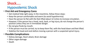 Shock…..
Hypovolemic Shock
• First Aid and Emergency Cares
• Get medical help right away. In the meantime, follow these steps:
• Keep the person comfortable and warm (to avoid hypothermia).
• Have the person lie flat with the feet lifted about 12 inches to increase circulation.
• However, if the person has a head, neck, back, or leg injury, do not change the person's
position unless they are in immediate danger.
• Do not give fluids by mouth.
• If the person must be carried, try to keep them flat, with the head down and feet lifted.
• Stabilize the head and neck before moving a person with a suspected spinal injury.
• Possible Complications
• Kidney damage, Heart attack, Brain damage
• Other organ damage
• Death
 