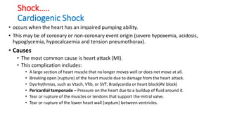 Shock…..
Cardiogenic Shock
• occurs when the heart has an impaired pumping ability.
• This may be of coronary or non-coronary event origin (severe hypoxemia, acidosis,
hypoglycemia, hypocalcaemia and tension pneumothorax).
• Causes
• The most common cause is heart attack (MI).
• This complication includes:
• A large section of heart muscle that no longer moves well or does not move at all.
• Breaking open (rupture) of the heart muscle due to damage from the heart attack.
• Dysrhythmias, such as Vtach, Vfib, or SVT; Bradycardia or heart block(AV block)
• Pericardial tamponade – Pressure on the heart due to a buildup of fluid around it.
• Tear or rupture of the muscles or tendons that support the mitral valve.
• Tear or rupture of the lower heart wall (septum) between ventricles.
 