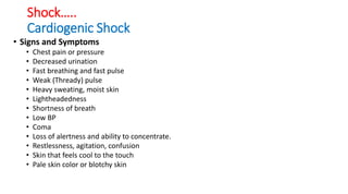 Shock…..
Cardiogenic Shock
• Signs and Symptoms
• Chest pain or pressure
• Decreased urination
• Fast breathing and fast pulse
• Weak (Thready) pulse
• Heavy sweating, moist skin
• Lightheadedness
• Shortness of breath
• Low BP
• Coma
• Loss of alertness and ability to concentrate.
• Restlessness, agitation, confusion
• Skin that feels cool to the touch
• Pale skin color or blotchy skin
 