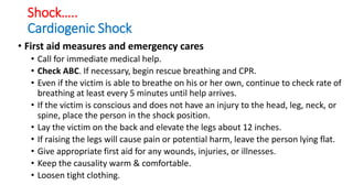 Shock…..
Cardiogenic Shock
• First aid measures and emergency cares
• Call for immediate medical help.
• Check ABC. If necessary, begin rescue breathing and CPR.
• Even if the victim is able to breathe on his or her own, continue to check rate of
breathing at least every 5 minutes until help arrives.
• If the victim is conscious and does not have an injury to the head, leg, neck, or
spine, place the person in the shock position.
• Lay the victim on the back and elevate the legs about 12 inches.
• If raising the legs will cause pain or potential harm, leave the person lying flat.
• Give appropriate first aid for any wounds, injuries, or illnesses.
• Keep the causality warm & comfortable.
• Loosen tight clothing.
 