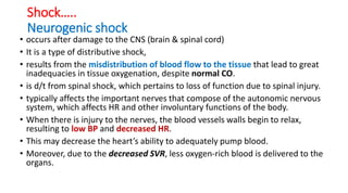 Shock…..
Neurogenic shock
• occurs after damage to the CNS (brain & spinal cord)
• It is a type of distributive shock,
• results from the misdistribution of blood flow to the tissue that lead to great
inadequacies in tissue oxygenation, despite normal CO.
• is d/t from spinal shock, which pertains to loss of function due to spinal injury.
• typically affects the important nerves that compose of the autonomic nervous
system, which affects HR and other involuntary functions of the body.
• When there is injury to the nerves, the blood vessels walls begin to relax,
resulting to low BP and decreased HR.
• This may decrease the heart’s ability to adequately pump blood.
• Moreover, due to the decreased SVR, less oxygen-rich blood is delivered to the
organs.
 