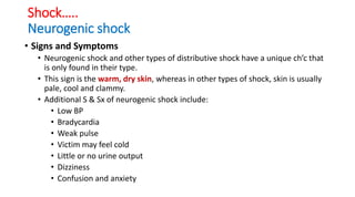 Shock…..
Neurogenic shock
• Signs and Symptoms
• Neurogenic shock and other types of distributive shock have a unique ch’c that
is only found in their type.
• This sign is the warm, dry skin, whereas in other types of shock, skin is usually
pale, cool and clammy.
• Additional S & Sx of neurogenic shock include:
• Low BP
• Bradycardia
• Weak pulse
• Victim may feel cold
• Little or no urine output
• Dizziness
• Confusion and anxiety
 