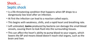 Shock…..
Septic shock
• is a life-threatening condition that happens when BP drops to a
dangerously low level after an infection.
• At first the infection can lead to a reaction called sepsis.
• This begins with weakness, chills, and a rapid heart and breathing rate.
• Left untreated, toxins produced by bacteria can damage the small blood
vessels, causing them to leak fluid into the surrounding tissues.
• This can affect the heart's ability to pump blood to your organs, which
lowers the BP and means blood doesn't reach vital organs, such as the
brain and liver.
 