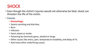 SHOCK
• Even though the victim’s injuries would not otherwise be fatal, shock can
threaten the life of the victim.
• Causes
• Hemorrhage
• Severe vomiting and diarrhea.
• Burn
• Infection
• Heart attack or stroke
• Poisoning by chemicals gases, alcohol or drugs
• Other causes like stress, pain, temperature instability, and delay of Tx.
• And many other underlining causes
 