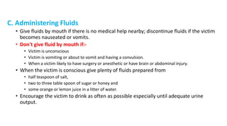 C. Administering Fluids
• Give fluids by mouth if there is no medical help nearby; discontinue fluids if the victim
becomes nauseated or vomits.
• Don't give fluid by mouth if:-
• Victim is unconscious
• Victim is vomiting or about to vomit and having a convulsion.
• When a victim likely to have surgery or anesthetic or have brain or abdominal injury.
• When the victim is conscious give plenty of fluids prepared from
• half teaspoon of salt,
• two to three table spoon of sugar or honey and
• some orange or lemon juice in a litter of water.
• Encourage the victim to drink as often as possible especially until adequate urine
output.
 