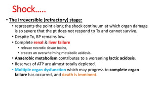 Shock…..
• The irreversible (refractory) stage:
• represents the point along the shock continuum at which organ damage
is so severe that the pt does not respond to Tx and cannot survive.
• Despite Tx, BP remains low.
• Complete renal & liver failure
• release necrotic tissue toxins,
• creates an overwhelming metabolic acidosis.
• Anaerobic metabolism contributes to a worsening lactic acidosis.
• Reserves of ATP are almost totally depleted.
• Multiple organ dysfunction which may progress to complete organ
failure has occurred, and death is imminent.
 