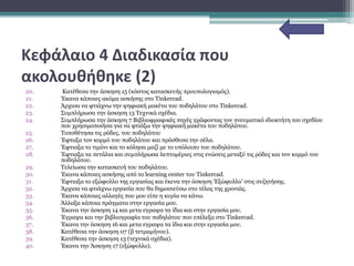 Κεφάλαιο 4 Διαδικασία που
ακολουθήθηκε (2)
20. Κατέθεσα την άσκηση 15 (κόστος κατασκευής προυπολογισμός).
21. Έκανα κάποιες ακόμα ασκήσης στο Tinkercad.
22. Άρχισα να φτιάχνω την ψηφιακή μακέτα του ποδηλάτου στο Tinkercad.
23. Συμπλήρωσα την άσκηση 13 Τεχνικά σχέδια.
24. Συμπλήρωσα την άσκηση 7 Βιβλιοφραφικές πηγές γράφοντας τον πνευματικό ιδιοκτήτη του σχεδίου
που χρησιμοποιήσα για να φτιάξω την ψηφιακή μακέτα του ποδηλάτου.
25. Τοποθέτησα τις ρόδες. του ποδηλάτου
26. Έφταξα τον κορμό του ποδηλάτου και πρόσθεσα την σέλα.
27. Έφτιαξα το τιμόνι και το κόλησα μαζί με το υπόλοιπο του ποδηλάτου.
28. Έφτιαξα τα πετάλια και συμπλήρωσα λεπτομέριες στις ενώσεις μεταξύ τις ρόδες και τον κορμό του
ποδηλάτου.
29. Τελείωσα την κατασκευή του ποδηλάτου.
30. Έκανα κάποιες ασκήσης από το learning center του Tinkercad.
31. Έφτιαξα το εξώφυλλο της εργασίας και έκενα την άσκηση 'Εξώφυλλο' στις συζητήσης.
32. Άρχισα να φτιάχνω εργασία που θα δημοσιεύσω στο τέλος της χρονιάς.
33. Έκανα κάποιες αλλαγές που μου είπε η κυρία να κάνω.
34. Άλλαξα κάποια πράγματα στην εργασία μου.
35. Έκανα την άσκηση 14 και μετα εγραψα τα ίδια και στην εργασία μου.
36. Έγραψα και την βιβλιογραφία του ποδηλάτου που επέλεξα στο Tinkercad.
37. Έκανα την άσκηση 16 και μετα εγραψα τα ίδια και στην εργασία μου.
38. Κατέθεσα την άσκηση 07 (β τετραμήνου).
39. Κατέθεσα την άσκηση 13 (τεχνικά σχέδια).
40. Έκανα την Άσκηση 17 (εξώφυλλο).
 