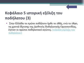 Κεφάλαιο 5 ιστορική εξέλιξη του
ποδήλατου (3)
• Στην Ελλάδα το πρώτο ποδήλατο ήρθε το 1885, ενώ το 1890,
τη χρονιά ίδρυσης της Διεθνούς Ποδηλατικής Ομοσπονδίας,
έγιναν οι πρώτοι ποδηλατικοί αγώνες. (wikidot:εξέλιξη του
ποδηλάτου)
 
