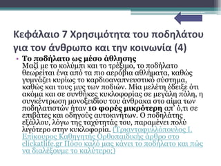 Κεφάλαιο 7 Χρησιμότητα του ποδηλάτου
για τον άνθρωπο και την κοινωνία (4)
• Το ποδήλατο ως μέσο άθλησης
Mαζί με το κολύμπι και το τρέξιμο, το ποδήλατο
θεωρείται ένα από τα πιο αερόβια αθλήματα, καθώς
γυμνάζει κυρίως το καρδιοαναπνευστικό σύστημα,
καθώς και τους μυς των ποδιών. Μία μελέτη έδειξε ότι
ακόμα και σε συνθήκες κυκλοφορίας σε μεγάλη πόλη, η
συγκέντρωση μονοξειδίου του άνθρακα στο αίμα των
ποδηλατιστών ήταν 10 φορές μικρότερη απ’ ό,τι σε
επιβάτες και οδηγούς αυτοκινήτων. Ο ποδηλάτης
εξάλλου, λόγω της ταχύτητάς του, παραμένει πολύ
λιγότερο στην κυκλοφορία. (Τριανταφυλλόπουλος Ι.
Επίκουρος Καθηγητής Ορθοπαιδικής άρθρο στο
clickatlife.gr Πόσο καλό μας κάνει το ποδήλατο και πώς
να διαλέξουμε το καλύτερο;)
 