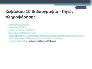 Κεφάλαιο 10 Βιβλιογραφία - Πηγές
πληροφόρησης
• Βικιπαίδια: Μεταφορές
• Βικιπαίδια:Ποδήλατο
• wikidot:εξέλιξη του ποδηλάτου
• Βικιπαίδια:ποδήλατο και φυσική
• Τριανταφυλλόπουλος Ι. Επίκουρος Καθηγητής Ορθοπαιδικής άρθρο στο clickatlife.gr Πόσο
καλό μας κάνει το ποδήλατο και πώς να διαλέξουμε το καλύτερο;
• Just Christl mtn bike πρότυπο σχέδιο στο Tinkercad
 