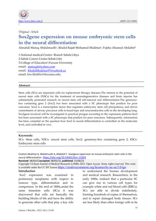 http://www.ljmr.com.ly eISSN:2413-6096
/
53
Libyan J Med Res. 2022;16(1):53-60
Original Article
Sox2gene experssion on mouse embryonic stem cells
in the neural diffrentiation
Almahdi Matuq Abdalmuolh1, Khalid Rajab Mohamed Mukhtar2, Fojeha Ahamed Abdaltef3
1.National medical Center- Branch Sebah.Libya
2.Sabah Cancer Center.Sebah.Liby
3.College of EducationFazzan University
email: matuqali@yahoo.com
email: KhalidMukhtar97@outlook.sa
email: faw.khalifa1@fezzanu.edu.
Abstract:
Stem cells (SCs) are important cells for replacement therapy diseases.The interest in the potential of
neural stem cells (NSCs) for the treatment of neurodegenerative diseases and brain injuries has
substantially promoted research on neural stem cell self-renewal and differentiation.The geneissry-
box containing gene 2 (Sox2) has been associated with a SC phenotype that predicts for poor
outcomes. Sox2 is a transcription factor that regulates embryonic stem cell pluripotency and drives
commitment of airway precursor cells to basal-type and neuroendocrine cells in the developing lung.
Sox2gene involved will be investigated in practical pirogue according to the expression patterns.Sox2
has been associated with a SC phenotype that predicts for poor outcomes. Subsequently, information
has been compiled on the question how Sox2 in neural differentiation is controlled on the molecular
level, and controlled in vivo.
Keywords:
SCs- Stem cells, NSCs- neural stem cells, Sox2- geneissry-box containing gene 2, ESCs-
Embryonic stem cells
Citation Mukhtar K, Abdalmuolh A, Abdaltef F. Sox2gene experssion on mouse embryonic stem cells in the
neural differentiation https://doi.org/10.54361/ljmr.15203
Received: 08/03/22accepted: 08/05/22; published: 31/06/22
Copyright ©Libyan Journal of Medical Research (LJMR) 2022. Open Access. Some rights reserved. This work
is available under the CC BY license https://creativecommons.org/licenses/by-nc-sa/3.0/igo
Introduction
Sox2 expression was examined in
pulmonary neoplasms with respect to
tumour type, differentiation and in
comparison. In the mid of 1800s,andat the
same timestem cells (SCs) it was
discovered that cells are basically the
building blocks of life and have the ability
to generate other cells that play a key role
to understand the human development
and medical research. Researchers, in the
early 1900s, realised that a particular SC
can give rise in various cell types for
example white and red blood cells (RBCs).
SCs are able to divide indefinitely,
forming hundreds of copies of themselves,
and to repair damaged body tissues. SCs
are less likely than other foreign cells to be
 