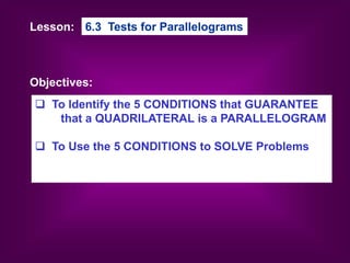 Lesson:
Objectives:
6.3 Tests for Parallelograms
 To Identify the 5 CONDITIONS that GUARANTEE
that a QUADRILATERAL is a PARALLELOGRAM
 To Use the 5 CONDITIONS to SOLVE Problems
 