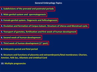 General Embryology Topics
1. Subdivisions of the prenatal and postnatal periods
2. Male genital system and spermatogenesis
3. Female genital system. Oogenesis and folliculogenesis
4. Ovulation and formation of Corpus luteum. Structure of Uterus and Menstruel cycle.
5. Transport of gametes, fertilization and first week of human development
6. Second week of human development
7. Third week of human development (1st part)
8. Embryonic period and fetal period
9. Structure and functions of placenta and extraembryonic/fetal membranes: Chorion,
Amnion, Yolk Sac, Allantois and Umblical Cord
10. Multiple pregnancies
 