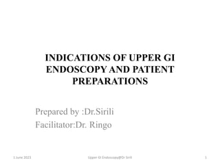 INDICATIONS OF UPPER GI
ENDOSCOPYAND PATIENT
PREPARATIONS
Prepared by :Dr.Sirili
Facilitator:Dr. Ringo
1 June 2023 Upper GI Endoscopy@Dr Sirili 1
 