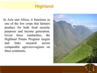 www.potatoesforschools.org.uk
In Asia and Africa, it functions as
one of the few crops that farmers
produce for both food security
purposes and income generation.
Given these similarities, the
Highland Potato Program targets
and links research across
comparable agro-eco-regions on
three continents.
Highland
 
