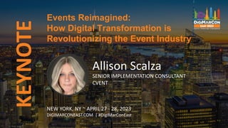 KEYNOTE
Allison Scalza
SENIOR IMPLEMENTATION CONSULTANT
CVENT
Events Reimagined:
How Digital Transformation is
Revolutionizing the Event Industry
NEW YORK, NY ~ APRIL 27 - 28, 2023
DIGIMARCONEAST.COM | #DigiMarConEast
 