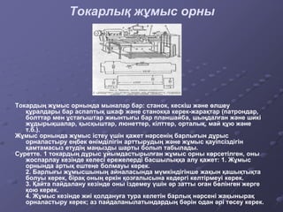 Токарлық жұмыс орны
Токардың жұмыс орнында мыналар бар: станок, кескіш және өлшеу
құралдары бар аспаптық шкаф және станокқа керек-жарақтар (патрондар,
болттар мен ұстағыштар жиынтығы бар планшайба, шыңдалған және шикі
жұдырықшалар, қысқыштар, люнеттер, кілттер, орталық, май құю және
т.б.).
Жұмыс орнында жұмыс істеу үшін қажет нәрсенің барлығын дұрыс
орналастыру еңбек өнімділігін арттырудың және жұмыс қауіпсіздігін
қамтамасыз етудің маңызды шарты болып табылады.
Суретте. 1 токардың дұрыс ұйымдастырылған жұмыс орны көрсетілген, оны
жоспарлау кезінде келесі ережелерді басшылыққа алу қажет: 1. Жұмыс
орнында артық ештеңе болмауы керек.
2. Барлығы жұмысшының айналасында мүмкіндігінше жақын қашықтықта
болуы керек, бірақ оның еркін қозғалысына кедергі келтірмеуі керек.
3. Қайта пайдалану кезінде оны іздемеу үшін әр затты оған бөлінген жерге
қою керек.
4. Жұмыс кезінде жиі қолдануға тура келетін барлық нәрсені жақынырақ
орналастыру керек; аз пайдаланылатындардың бәрін одан әрі төсеу керек.
 