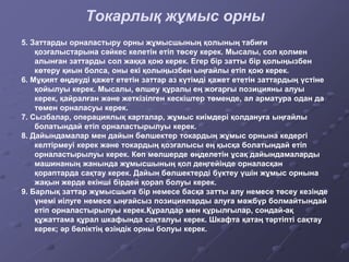 Токарлық жұмыс орны
5. Заттарды орналастыру орны жұмысшының қолының табиғи
қозғалыстарына сәйкес келетін етіп төсеу керек. Мысалы, сол қолмен
алынған заттарды сол жаққа қою керек. Егер бір затты бір қолыңызбен
көтеру қиын болса, оны екі қолыңызбен ыңғайлы етіп қою керек.
6. Мұқият өңдеуді қажет ететін заттар аз күтімді қажет ететін заттардың үстіне
қойылуы керек. Мысалы, өлшеу құралы ең жоғарғы позицияны алуы
керек, қайралған және жеткізілген кескіштер төменде, ал арматура одан да
төмен орналасуы керек.
7. Сызбалар, операциялық карталар, жұмыс киімдері қолдануға ыңғайлы
болатындай етіп орналастырылуы керек.
8. Дайындамалар мен дайын бөлшектер токардың жұмыс орнына кедергі
келтірмеуі керек және токардың қозғалысы ең қысқа болатындай етіп
орналастырылуы керек. Көп мөлшерде өңделетін ұсақ дайындамаларды
машинаның жанында жұмысшының қол деңгейінде орналасқан
қораптарда сақтау керек. Дайын бөлшектерді бүктеу үшін жұмыс орнына
жақын жерде екінші бірдей қорап болуы керек.
9. Барлық заттар жұмысшыға бір немесе басқа затты алу немесе төсеу кезінде
үнемі иілуге немесе ыңғайсыз позицияларды алуға мәжбүр болмайтындай
етіп орналастырылуы керек.Құралдар мен құрылғылар, сондай-ақ
құжаттама құрал шкафында сақталуы керек. Шкафта қатаң тәртіпті сақтау
керек; әр бөліктің өзіндік орны болуы керек.
 