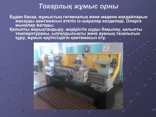 Бұдан басқа, жұмыстың гигиеналық және мәдени жағдайларын
жасауды қамтамасыз ететін іс-шаралар көзделеді. Оларға
мыналар жатады:
Қалыпты жарықтандыру, өндірістік шуды бақылау, қалыпты
температураны, ылғалдылықты және ауаның тазалығын
құру, жұмыс қауіпсіздігін қамтамасыз ету.
Токарлық жұмыс орны
 