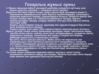 Токарлық жұмыс орны
3. Жұмыс орнында еңбекті ұйымдастыруЕңбек өнімділігін арттыру үшін
жұмыс уақытын үнемдеу — токардың негізгі ережесі.
Жұмысты бастамас бұрын токарь келесі әрекеттерді орындауға міндетті:
машинаның жарамдылығын және Барлық механизмдердің, салқындату
жүйесінің жұмысын тексеру, қоршаулардың болуын, белдіктің керілуі мен
тігілуін тексеру және т.б. станоктың майлануын тексеру, барлық
майлағыштарды тексеру, оларды маймен толтыру және барлық майлау
тесіктерін жабу.
Алдағы жұмыстармен танысу; құралдар мен құрылғылардың бар-жоғын
және жарамдылығын тексеру.
Алдағы жұмыс үшін қажет емес нәрсені жұмыс орнынан алып тастаңыз.
Жұмыс кезінде токарь келесі ережелерді орындауы керек: белгіленген өңдеу
тәртібін қатаң сақтау; майлау және сүрту материалдарын, сондай-ақ электр
энергиясын үнемдеу, машинаның бос жұмыс істеуіне жол бермеу.
Шебердің рұқсатынсыз машинадан кетпеңіз.
Әр затты тек өз орнына қойыңыз. Әрбір затты тек мақсатына сай
пайдаланыңыз, яғни балғаның орнына кілтті қолданбаңыз, кескіштің
астындағы төсемдердің орнына кездейсоқ сынықтарды қолданбаңыз және
т. б. машинаның жұмыс беттерін соққылар мен кірден қорғаңыз; кескіш
және өлшеу құралдарын, кілттер мен бөлшектерді машинаның жұмыс
бетіне қоймаңыз.
Тек өткір, жақсы қайралған құралмен жұмыс жасаңыз: доғал кескіш
машинаның жүктемесін едәуір арттырады, бөліктің таза емес бетін береді
және машина мен құралдың бұзылуына әкеледі.
 