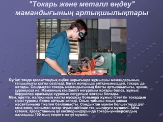 "Токарь және металл өңдеу"
мамандығының артықшылықтары
Бүгінгі таңда қазақстандық еңбек нарығында жұмысшы мамандарының
тапшылығы қатты сезіледі, бұған жоғарыда айтқанымыздай, токарь да
жатады. Сондықтан токарь мамандығының басты артықшылығы, әрине,
сұранысқа ие. Маманның кәсібилігі неғұрлым жоғары болса, жұмыс
берушілер арасында сұраныс соғұрлым жоғары болады.
Мен, әдетте, жалақының нақты нұсқасы бойынша жұмыс істейтін токардың
кірісі туралы бөлек айтқым келеді. Оның табысы оның қанша
жасайтынына тікелей байланысты. Сондықтан маман бөлшектерді дәл
ғана емес, сонымен қатар мүмкіндігінше тез шығаруға мүдделі. Айта
кетейік, Қазақстанның ірі кәсіпорындарында токарь-универсалдың
жалақысы 100 мың теңгеге жетуі мүмкін.
 