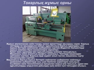 Токарлық жұмыс орны
Жұмыс аяқталғаннан кейін токарь келесі әрекеттерді орындауы керек: барлық
заттарды өз орындарына жайып, құрылғының барлық құралдары мен
жұмыс беттерін майланған шүберекпен сүртіңіз.Өңделген бөлшектерді
жұмыс киімімен бірге контроллерге көрсетіңіз.
Қажет емес құралдар мен құрылғыларды қоймаға тапсырыңыз.
Машинаны және аспаптық шкафты тазалаңыз. Чиптерді машинадан
щеткамен сүртіңіз. Барлық кірді мұқият алып тастап, машинаны сүрту
материалымен сүртіңіз.
Машинаның барлық жұмыс беттерін майланған шүберекпен майлаңыз
(майланған шүберектерді осы үшін бөлінген қораптарға салыңыз).
Сызбамен және технологиялық процеспен алдын-ала танысып, құрал мен
құрылғыларды алдын-ала дайындау үшін келесі күні тапсырма алыңыз.
 