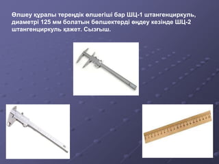 Өлшеу құралы тереңдік өлшегіші бар ШЦ-1 штангенциркуль,
диаметрі 125 мм болатын бөлшектерді өңдеу кезінде ШЦ-2
штангенциркуль қажет. Сызғыш.
 