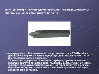 Назар аударыңыз! Жылжымалы кран ұстағышы тек м 20-М24 жіпке
дейін кесуге жарамды. Үлкен шүмектер қатты шаршыға бекітілген.
Жылжымалы шыдай алмайды.
Үй керек-жарақтарынан сізге қажет: шүберек, тумбочка немесе
құралды сақтауға арналған сөре. Қылқалам-сыпырғыш, Чип ілгегі,
чиптерді тазалауға арналған шөміш. Чиптерді тазартуға арналған
берік қолғаптар. Жұмыстан кейін машинаны күнделікті майлауға
арналған май бөтелкесі.
Үлкен диаметрлі жіптер әдетте кескішпен кесіледі. Дәлдік үшін
оларды кейінірек калибрлеуге болады.
 