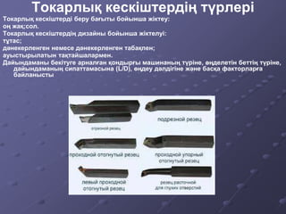 Токарлық кескіштердің түрлері
Токарлық кескіштерді беру бағыты бойынша жіктеу:
оң жақ;сол.
Токарлық кескіштердің дизайны бойынша жіктелуі:
тұтас;
дәнекерленген немесе дәнекерленген табақпен;
ауыстырылатын тақтайшалармен.
Дайындаманы бекітуге арналған қондырғы машинаның түріне, өңделетін беттің түріне,
дайындаманың сипаттамасына (L/D), өңдеу дәлдігіне және басқа факторларға
байланысты
 