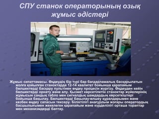 СПУ станок операторының озық
жұмыс әдістері
Жұмыс сипаттамасы. Өңдеудің бір түрі бар бағдарламалық басқарылатын
жолға қойылған станоктарда 12-14 квалитет бойынша қарапайым
бөлшектерді басқару пультінен өңдеу процесін жүргізу. Өңдеуден кейін
бөлшектерді орнату және алу. Қызмет көрсетілетін станоктар жүйелерінің
жұмысын сандық табло мен сигналдық шамдардың көрсеткіштері
бойынша бақылау. Бөлшектерді бақылау-өлшеу құралдарымен және
көзбен өңдеу сапасын тексеру. Біліктілігі анағұрлым жоғары оператордың
басшылығымен жекелеген қарапайым және күрделілігі орташа тораптар
мен механизмдерді баптау.
 