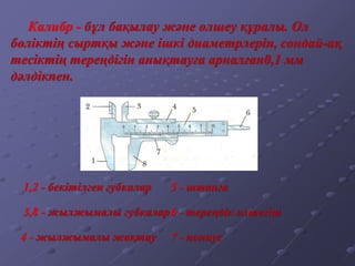 1,2 - бекітілген губкалар
Калибр - бұл бақылау және өлшеу құралы. Ол
бөліктің сыртқы және ішкі диаметрлерін, сондай-ақ
тесіктің тереңдігін анықтауға арналған0,1 мм
дәлдікпен.
4 - жылжымалы жақтау
5 - штанга
3,8 - жылжымалы губкалар6 - тереңдік өлшегіш
7 - нониус
 
