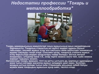 Токарь мамандығының кемшіліктері оның жұмысының қиын жағдайларына
байланысты. Токарлық станоктың өзі қауіпті өндіріс құралы болып
табылады, онымен жұмыс істеу аса сақтықты және қауіпсіздік техникасын
мұқият сақтауды талап етеді. Сонымен қатар, токарлық станокта жұмыс
істеу барысында өндіріс қалдықтары пайда болады: Ыстық металл
жоңқалары, үгінділер және т.б., олар теріге немесе көзге тиіп, күйік немесе
жарақат тудыруы мүмкін.
Нәтижесінде токарь әрқашан, тіпті ең қатты ыстықта да, қорғаныс құралдарын
және тығыз матадан жасалған жұмыс киімдерін киюі керек. Келісіңіз,
жаздың ыстық күнінде тығыз киім тітіркенудің қосымша себебі болуы
мүмкін және токарьдың жұмысын ауыр емес, төзгісіз етеді.
Недостатки профессии "Токарь и
металлообработка"
 