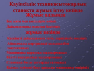 Қауіпсіздік техникасытокарлық
станокта жұмыс істеу кезінде
Бас киім мен көзілдірік киіңіз
Дайындаманы мықтап бекітіңіз
Кескішті дайындамаға тегіс, серпіліссіз әкеліңіз
Станокқа бөгде заттарды салмаңыз
Қызыл түймені басу арқылы машинаны өшіріңіз
Жұмыс алдында
жұмыс кезінде
Айналмалы картриджді қолыңызбен
тоқтатпаңыз
Машинаны қараусыз қалдырмаңыз
Кілтті картриджде қалдырмаңыз
 