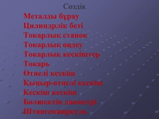 Металды бұрау
Цилиндрлік беті
Токарлық станок
Токарлық өңдеу
Токарлық кескіштер
Токарь
Өтпелі кескіш
Қыңыр-өтпелі кескіш
Кескіш кескіш
Бөлшектің диаметрі
Штангенциркуль
Сөздік
 