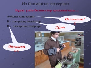 Бұрау үшін бөлшектер қолданылады…
Өз біліміңізді тексеріңіз
А-балға және қашау
Б – токарлық кескіштер
В – слесарлық темір ара
Ойланыңыз!
!!
Дұрыс
Ойланыңы
з!!!
 