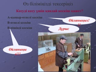 Кесуді кесу үшін қандай кескіш қажет?
Өз біліміңізді тексеріңіз
А-қыңыр-өтпелі кескіш
B-өтпелі кескіш
В-пішінді кескіш
Ойланыңыз!
!!
Дұрыс
Ойланыңы
з!!!
 