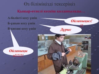 Қыңыр-өтпелі кескіш қолданылады…
Өз біліміңізді тексеріңіз
А-бөлікті кесу үшін
Б-ұшын кесу үшін
В-қиғаш кесу үшін
Ойланыңыз!
!!
Дұрыс
Ойланыңы
з!!!!!!
 