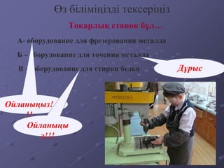 Токарлық станок бұл…
Өз біліміңізді тексеріңіз
А- оборудование для фрезерования металла
Б – оборудование для точения металла
В – оборудование для стирки белья
Ойланыңыз!
!!
Дұрыс
Ойланыңы
з!!!
 