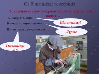 Токарлық станокта жұмыс жасамас бұрын сізге
қажет…
Өз біліміңізді тексеріңіз
А- закрыть окно
Б – одеть защитные очки
В – открыть входную дверь
Ойланыңыз!
!!
Дұрыс
Ойланыңы
з!!!
 