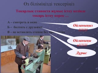 Токарлық станокта жұмыс істеу кезінде
токарь істеу керек …
Өз біліміңізді тексеріңіз
А – смотреть в окно
В – не оставлять станок без присмотра
Б – болтать с друзьями Ойланыңыз
!!!!!!
Дұрыс
Ойланыңы
з!!!!!!
 