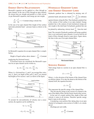 3.700 | Part III ■ Unit 8 ■ Fluid Mechanics and Hydraulics
Energy Depth Relationships
Bernoulli’s equation can be applied to a flow through an
open channel. In the case of flow through an open channel,
the stream lines are straight and parallel or a little curved.
As per Bernoulli’s equation, total energy per unit weight,
p
g
v
g
z
ρ
+ +
2
2
= Constant along a stream line.
In the case of an open channel flow height of free surface
represents potential head + pressure head, as shown in the
figure.
Free surface
Stream line
horizontal datum
Bed of channel
Z
p
g
ρ
So Bernoulli’s equation for an open channel flow is simpli-
fied as,
Height of liquid surface above datum +
v
g
2
2
= Constant
(neglecting the frictional losses)
If frictional losses are considered, the Bernoulli’s equa-
tion for an open channel can be written as,
h Z
V
g
h Z
V
g
hf
1 1
1
2
2 2
2
2
2 2
+ + = + + +
Where, hf = frictional loss, V1 and V2 are average flow veloc-
ities, h1 and h2 are depth of flow and Z1 and Z2 are channel
bed heights at two section 1 and 2 as shown in the figure.
Liquid surface
Horizontal datum
Stream line
Channel bed
h1
h2
Z1
Z2
To account for non-uniformity of velocity over a cross-
section, the equation can be modified as,
h z
V
g
1 1 1
1
2
2
+ +α
= + + +
h Z
V
g
hf
2 2 2
2
2
2
α .
Hydraulic Gradient Lines
and Energy Gradient Lines
Hydraulic gradient line is obtained by plotting sum of
potential heads and pressure heads Z
p
g
+






ρ
as ordinates
against distance along the flow. Thus hydraulic gradient line
is the contour of free surface in an open channel. Energy
gradient line is the contour of total mechanical energy per
unit weight or the total head. So hydraulic gradient line can
be plotted by subtracting velocity head
v
g
2
2
from the total
head. The concept of hydraulic gradient and energy gradient
lines is not restricted to open channels. It can be used for all
kinds of flows through closed or open ducts. Figure shows
the lines in the case of an open channel flow.
Energy
gradient line
Free
surface or
Hydraulic
gradient line
Channel bed
Z1
Z2
2g
V2
2
2g
V1
2
p2
g
ρ
p1
g
ρ
Horizontal datum
Specific Energy
Total energy head at a section in an open channel flow is
given by:
E = z h
v
g
+ +
2
2
Where, z is the elevation of the bottom of the channel from
an arbitrary datum. If we take the datum as the bottom of the
channel itself, the equation becomes.
E = h
v
g
+
2
2
This represents the specific energy of the channel flow.
Thus the specific energy at any section of a channel is the
sum of the depth of flow and the kinetic head at that section.
In the case of a steady uniform flow, depth of flow and
velocity is same at all sections. Therefore specific energy
head is same at all sections.
Considering a non-uniform flow taking place in an open
channel of rectangular cross-section of width b, at a steady
rate Q.
Discharge per unit width,
q =
Q
b
= Constant.
Part III_Unit 8_Chapter 06.indd 700 5/20/2017 6:42:14 PM
 