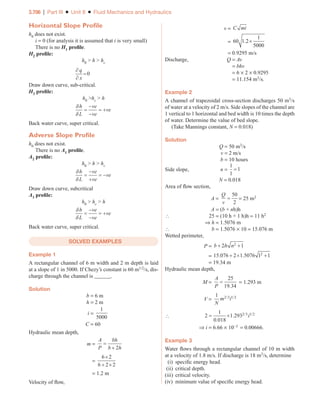 3.706 | Part III ■ Unit 8 ■ Fluid Mechanics and Hydraulics
Horizontal Slope Profile
h0 does not exist.
i = 0 (for analysis it is assumed that i is very small)
There is no H1 profile.
H2 profile:
h0  h  hc
∂
∂
=
q
x
0
Draw down curve, sub-critical.
H3 profile:
h0 hc  h
δ
δ
h
L
ve
ve
ve
=
−
−
= +
Back water curve, super critical.
Adverse Slope Profile
h0 does not exist.
There is no A1 profile.
A2 profile:
h0  h  hc
δ
δ
h
L
ve
ve
ve
=
−
+
= −
Draw down curve, subcritical
A3 profile:
h0  hc  h
δ
δ
h
L
ve
ve
ve
=
−
−
= +
Back water curve, super critical.
SOLVED EXAMPLES
Example 1
A rectangular channel of 6 m width and 2 m depth is laid
at a slope of 1 in 5000. If Chezy’s constant is 60 m1/2/s, dis-
charge through the channel is ______.
Solution
b = 6 m
h = 2 m
i =
1
5000
C = 60
Hydraulic mean depth,
m =
A
P
bh
b h
=
+ 2
=
6 2
6 2 2
×
+ ×
= 1.2 m
Velocity of flow,
v = C mi
= 60 1 2
1
5000
. ×
= 0.9295 m/s
Discharge, Q = Av
= bhv
= 6 × 2 × 0.9295
= 11.154 m3/s.
Example 2
A channel of trapezoidal cross-section discharges 50 m3/s
of water at a velocity of 2 m/s. Side slopes of the channel are
1 vertical to 1 horizontal and bed width is 10 times the depth
of water. Determine the value of bed slope.
(Take Mannings constant, N = 0.018)
Solution
Q = 50 m3/s
v = 2 m/s
b = 10 hours
Side slope, n =
1
1
1
=
N = 0.018
Area of flow section,
A =
Q
v
=
50
2
= 25 m2
A = (b + nh)h
 25 = (10 h + 1 h)h = 11 h2
⇒ h = 1.5076 m
 b = 1.5076 × 10 = 15.076 m
Wetted perimeter,
P = b h n
+ +
2 1
2
= 15 076 2 1 5076 1 1
2
. .
+ × +
= 19.34 m
Hydraulic mean depth,
M =
A
P
=
25
19 34
.
= 1.293 m
V =
1 2 3 1 2
N
m i
/ /
 2
1
0 018
1 2932 3 1 2
= ×
.
. / /
i
⇒ i = 6.66 × 10-3 = 0.00666.
Example 3
Water flows through a rectangular channel of 10 m width
at a velocity of 1.8 m/s. If discharge is 18 m3/s, determine
(i) specific energy head.
(ii) critical depth.
(iii) critical velocity.
(iv) minimum value of specific energy head.
Part III_Unit 8_Chapter 06.indd 706 5/20/2017 6:43:12 PM
 