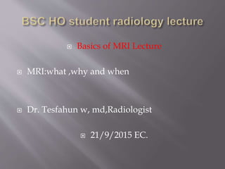  Basics of MRI Lecture
 MRI:what ,why and when
 Dr. Tesfahun w, md,Radiologist
 21/9/2015 EC.
 