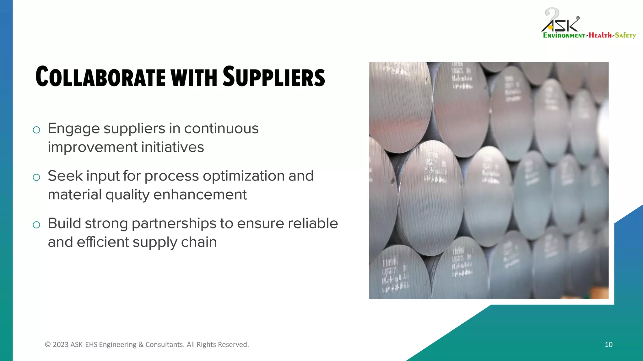 © 2023 ASK-EHS Engineering & Consultants. All Rights Reserved.
o Engage suppliers in continuous
improvement initiatives
o Seek input for process optimization and
material quality enhancement
o Build strong partnerships to ensure reliable
and efficient supply chain
10
 