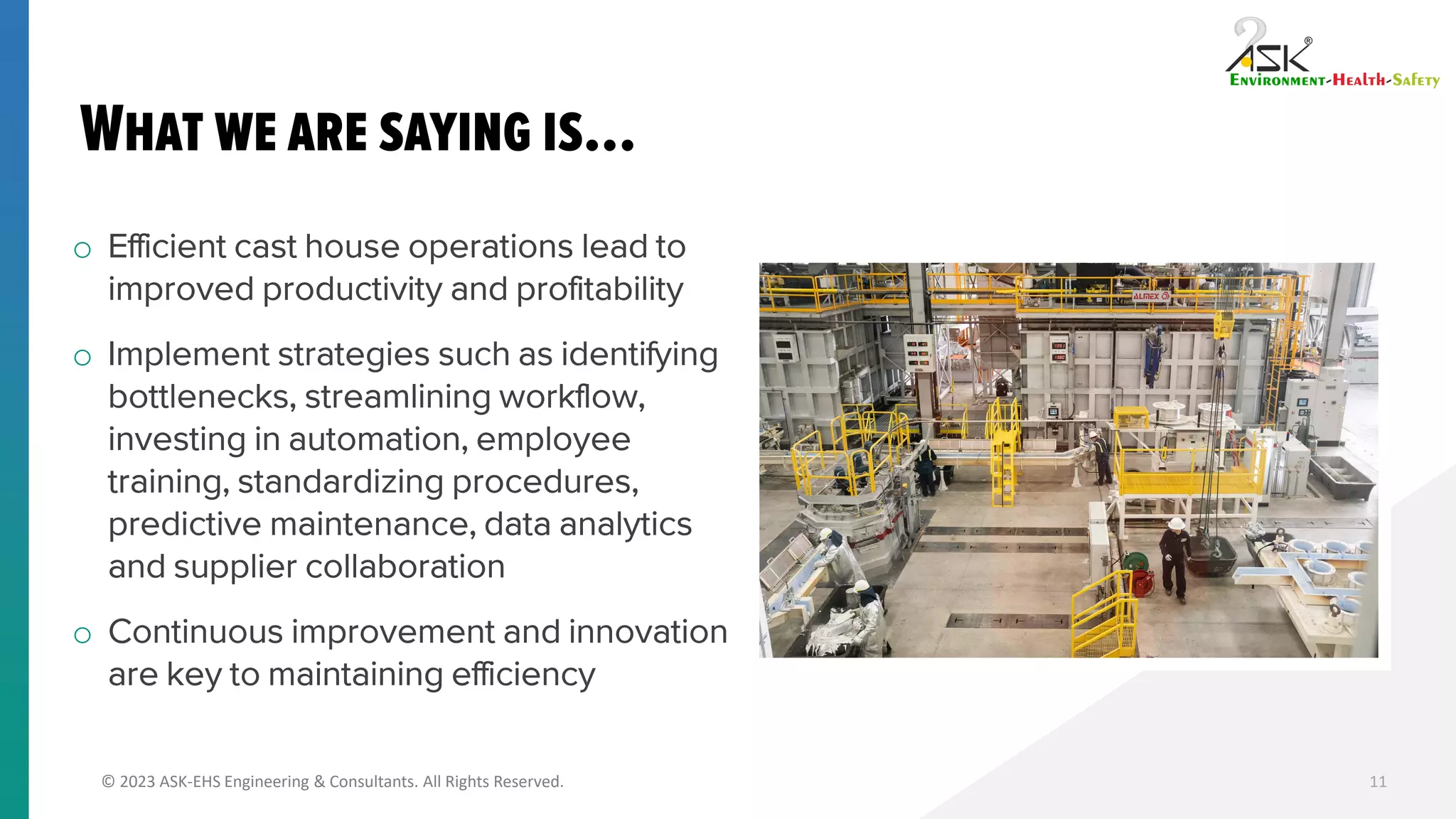 © 2023 ASK-EHS Engineering & Consultants. All Rights Reserved.
o Efficient cast house operations lead to
improved productivity and profitability
o Implement strategies such as identifying
bottlenecks, streamlining workflow,
investing in automation, employee
training, standardizing procedures,
predictive maintenance, data analytics
and supplier collaboration
o Continuous improvement and innovation
are key to maintaining efficiency
11
 