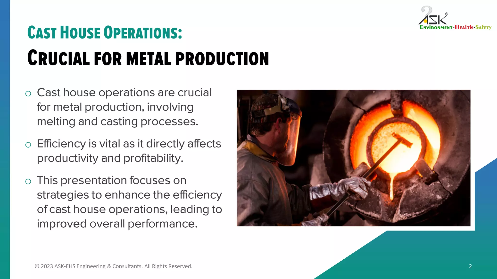 © 2023 ASK-EHS Engineering & Consultants. All Rights Reserved.
o Cast house operations are crucial
for metal production, involving
melting and casting processes.
o Efficiency is vital as it directly affects
productivity and profitability.
o This presentation focuses on
strategies to enhance the efficiency
of cast house operations, leading to
improved overall performance.
2
 
