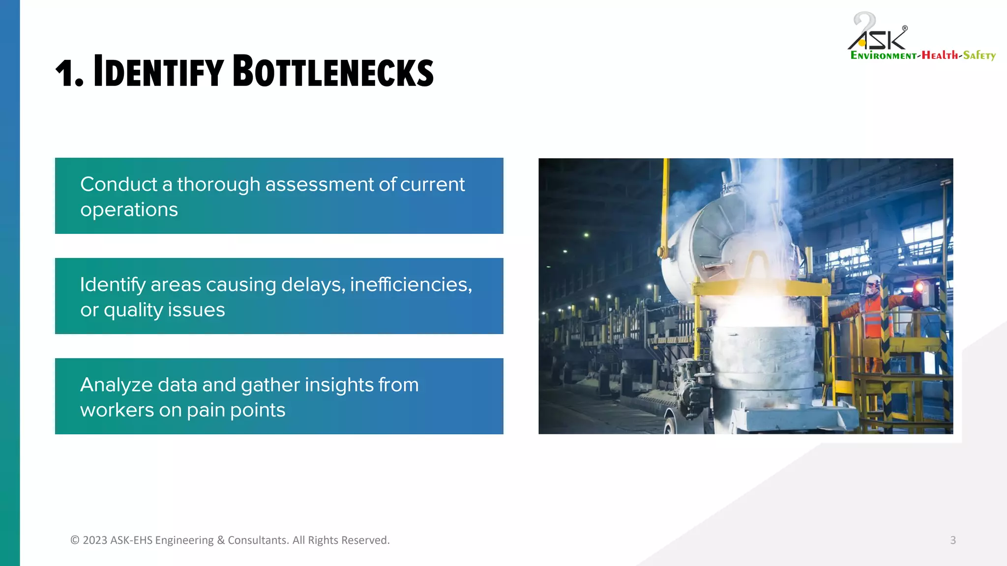 © 2023 ASK-EHS Engineering & Consultants. All Rights Reserved. 3
Conduct a thorough assessment of current
operations
Identify areas causing delays, inefficiencies,
or quality issues
Analyze data and gather insights from
workers on pain points
 